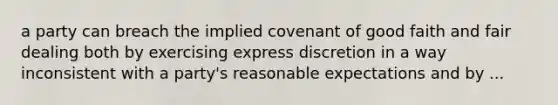 a party can breach the implied covenant of good faith and fair dealing both by exercising express discretion in a way inconsistent with a party's reasonable expectations and by ...