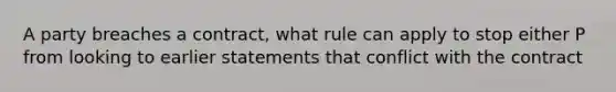 A party breaches a contract, what rule can apply to stop either P from looking to earlier statements that conflict with the contract