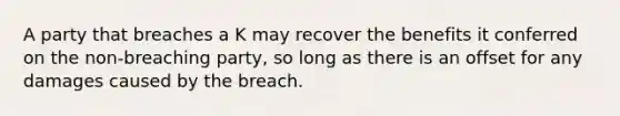 A party that breaches a K may recover the benefits it conferred on the non-breaching party, so long as there is an offset for any damages caused by the breach.