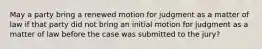 May a party bring a renewed motion for judgment as a matter of law if that party did not bring an initial motion for judgment as a matter of law before the case was submitted to the jury?