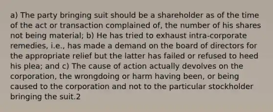 a) The party bringing suit should be a shareholder as of the time of the act or transaction complained of, the number of his shares not being material; b) He has tried to exhaust intra-corporate remedies, i.e., has made a demand on the board of directors for the appropriate relief but the latter has failed or refused to heed his plea; and c) The cause of action actually devolves on the corporation, the wrongdoing or harm having been, or being caused to the corporation and not to the particular stockholder bringing the suit.2