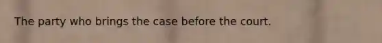 The party who brings the case before the court.