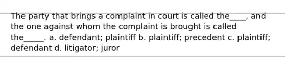 The party that brings a complaint in court is called the____, and the one against whom the complaint is brought is called the_____. a. defendant; plaintiff b. plaintiff; precedent c. plaintiff; defendant d. litigator; juror