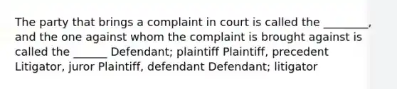 The party that brings a complaint in court is called the ________, and the one against whom the complaint is brought against is called the ______ Defendant; plaintiff Plaintiff, precedent Litigator, juror Plaintiff, defendant Defendant; litigator