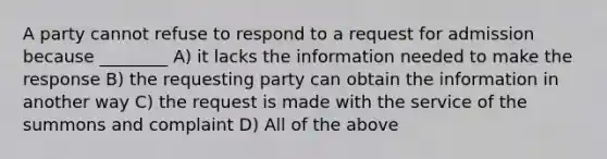 A party cannot refuse to respond to a request for admission because ________ A) it lacks the information needed to make the response B) the requesting party can obtain the information in another way C) the request is made with the service of the summons and complaint D) All of the above