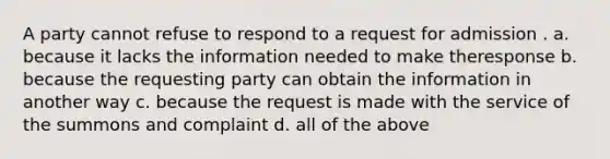 A party cannot refuse to respond to a request for admission . a. because it lacks the information needed to make theresponse b. because the requesting party can obtain the information in another way c. because the request is made with the service of the summons and complaint d. all of the above