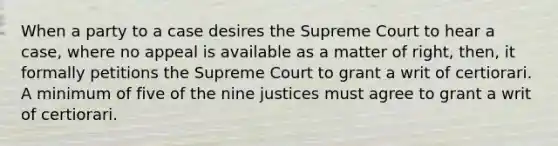 When a party to a case desires the Supreme Court to hear a case, where no appeal is available as a matter of right, then, it formally petitions the Supreme Court to grant a writ of certiorari. A minimum of five of the nine justices must agree to grant a writ of certiorari.