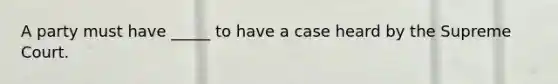 A party must have _____ to have a case heard by the Supreme Court.