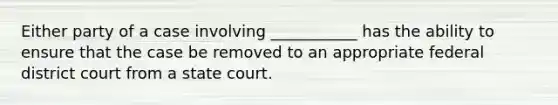 Either party of a case involving ___________ has the ability to ensure that the case be removed to an appropriate federal district court from a state court.