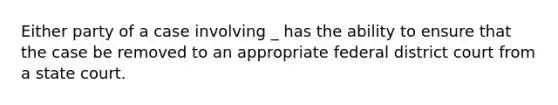 Either party of a case involving _ has the ability to ensure that the case be removed to an appropriate federal district court from a state court.