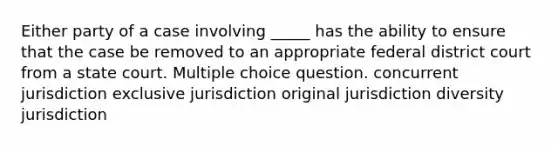 Either party of a case involving _____ has the ability to ensure that the case be removed to an appropriate federal district court from a state court. Multiple choice question. concurrent jurisdiction exclusive jurisdiction original jurisdiction diversity jurisdiction