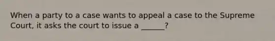 When a party to a case wants to appeal a case to the Supreme Court, it asks the court to issue a ______?