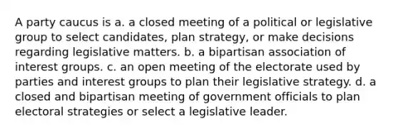 A party caucus is a. a closed meeting of a political or legislative group to select candidates, plan strategy, or make decisions regarding legislative matters. b. a bipartisan association of interest groups. c. an open meeting of the electorate used by parties and interest groups to plan their legislative strategy. d. a closed and bipartisan meeting of government officials to plan electoral strategies or select a legislative leader.