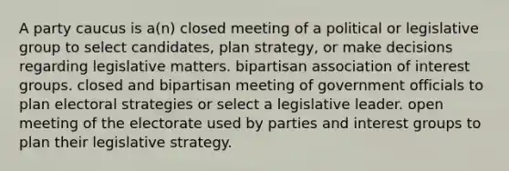 A party caucus is a(n) closed meeting of a political or legislative group to select candidates, plan strategy, or make decisions regarding legislative matters. bipartisan association of interest groups. closed and bipartisan meeting of government officials to plan electoral strategies or select a legislative leader. open meeting of the electorate used by parties and interest groups to plan their legislative strategy.