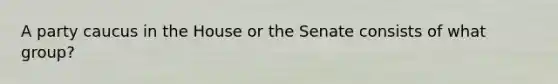 A party caucus in the House or the Senate consists of what group?