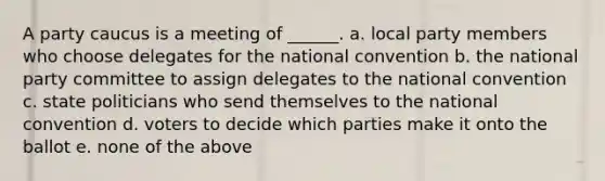 A party caucus is a meeting of ______. a. local party members who choose delegates for the national convention b. the national party committee to assign delegates to the national convention c. state politicians who send themselves to the national convention d. voters to decide which parties make it onto the ballot e. none of the above