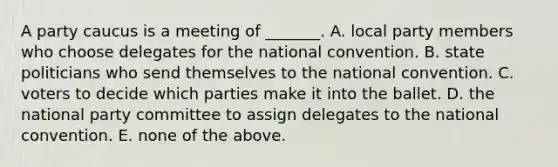 A party caucus is a meeting of _______. A. local party members who choose delegates for the national convention. B. state politicians who send themselves to the national convention. C. voters to decide which parties make it into the ballet. D. the national party committee to assign delegates to the national convention. E. none of the above.