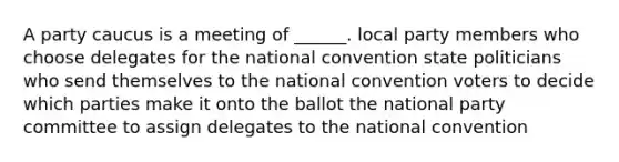 A party caucus is a meeting of ______. local party members who choose delegates for the national convention state politicians who send themselves to the national convention voters to decide which parties make it onto the ballot the national party committee to assign delegates to the national convention