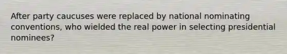 After party caucuses were replaced by national nominating conventions, who wielded the real power in selecting presidential nominees?
