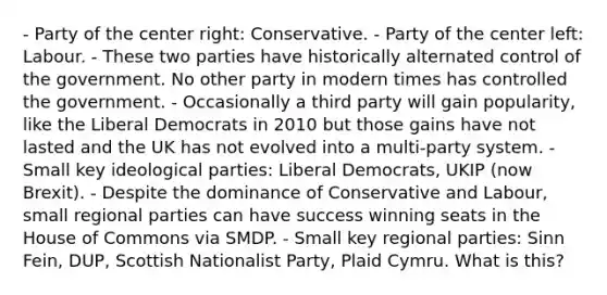 - Party of the center right: Conservative. - Party of the center left: Labour. - These two parties have historically alternated control of the government. No other party in modern times has controlled the government. - Occasionally a third party will gain popularity, like the Liberal Democrats in 2010 but those gains have not lasted and the UK has not evolved into a multi-party system. - Small key ideological parties: Liberal Democrats, UKIP (now Brexit). - Despite the dominance of Conservative and Labour, small regional parties can have success winning seats in the House of Commons via SMDP. - Small key regional parties: Sinn Fein, DUP, Scottish Nationalist Party, Plaid Cymru. What is this?