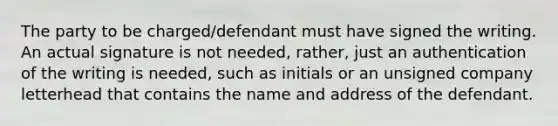 The party to be charged/defendant must have signed the writing. An actual signature is not needed, rather, just an authentication of the writing is needed, such as initials or an unsigned company letterhead that contains the name and address of the defendant.