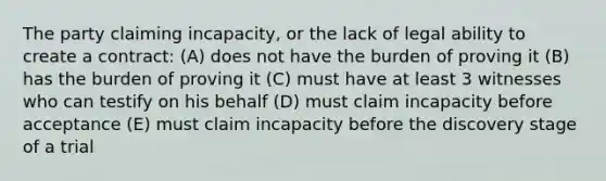 The party claiming incapacity, or the lack of legal ability to create a contract: (A) does not have the burden of proving it (B) has the burden of proving it (C) must have at least 3 witnesses who can testify on his behalf (D) must claim incapacity before acceptance (E) must claim incapacity before the discovery stage of a trial