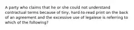 A party who claims that he or she could not understand contractual terms because of tiny, hard-to-read print on the back of an agreement and the excessive use of legalese is referring to which of the following?