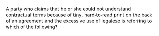 A party who claims that he or she could not understand contractual terms because of tiny, hard-to-read print on the back of an agreement and the excessive use of legalese is referring to which of the following?