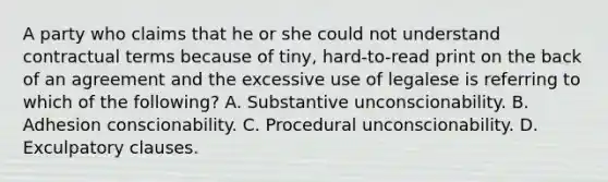 A party who claims that he or she could not understand contractual terms because of tiny, hard-to-read print on the back of an agreement and the excessive use of legalese is referring to which of the following? A. Substantive unconscionability. B. Adhesion conscionability. C. Procedural unconscionability. D. Exculpatory clauses.