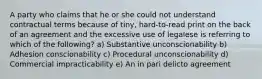 A party who claims that he or she could not understand contractual terms because of tiny, hard-to-read print on the back of an agreement and the excessive use of legalese is referring to which of the following? a) Substantive unconscionability b) Adhesion conscionability c) Procedural unconscionability d) Commercial impracticability e) An in pari delicto agreement