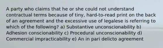 A party who claims that he or she could not understand contractual terms because of tiny, hard-to-read print on the back of an agreement and the excessive use of legalese is referring to which of the following? a) Substantive unconscionability b) Adhesion conscionability c) Procedural unconscionability d) Commercial impracticability e) An in pari delicto agreement