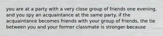 you are at a party with a very close group of friends one evening, and you spy an acquaintance at the same party. if the acquaintance becomes friends with your group of friends, the tie between you and your former classmate is stronger because