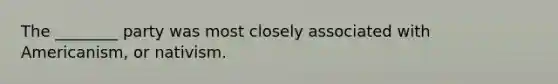 The ________ party was most closely associated with Americanism, or nativism.