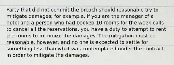 Party that did not commit the breach should reasonable try to mitigate damages; for example, if you are the manager of a hotel and a person who had booked 10 rooms for the week calls to cancel all the reservations, you have a duty to attempt to rent the rooms to minimize the damages. The mitigation must be reasonable, however, and no one is expected to settle for something less than what was contemplated under the contract in order to mitigate the damages.