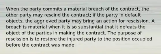 When the party commits a material breach of the contract, the other party may rescind the contract; if the party in default objects, the aggrieved party may bring an action for rescission. A breach is material when it is so substantial that it defeats the object of the parties in making the contract. The purpose of rescission is to restore the injured party to the position occupied before the contract was made.