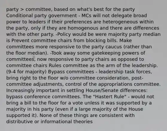 party > committee, based on what's best for the party Conditional party government - MCs will not delegate broad power to leaders if their preferences are heterogeneous within the party, only if they are homogenous and there are differences with the other party. -Policy would be were majority party median is Prevent committee chairs from blocking bills. Make committees more responsive to the party caucus (rather than the floor median). -Took away some gatekeeping powers of committees, now responsive to party chairs as opposed to committee chairs Rules committee as the arm of the leadership. (9-4 for majority) Bypass committees - leadership task forces, bring right to the floor w/o committee consideration, post-committee adjustments, control of the appropriations committee. Increasingly important in settling House/Senate differences: bypass conference committees. The "Hastert Rule" - would not bring a bill to the floor for a vote unless it was supported by a majority in his party (even if a large majority of the House supported it). None of these things are consistent with distributive or informational theories