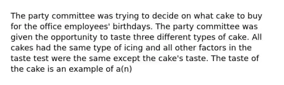 The party committee was trying to decide on what cake to buy for the office employees' birthdays. The party committee was given the opportunity to taste three different types of cake. All cakes had the same type of icing and all other factors in the taste test were the same except the cake's taste. The taste of the cake is an example of a(n)