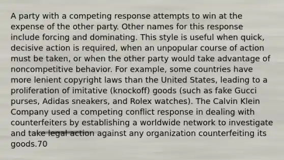 A party with a competing response attempts to win at the expense of the other party. Other names for this response include forcing and dominating. This style is useful when quick, decisive action is required, when an unpopular course of action must be taken, or when the other party would take advantage of noncompetitive behavior. For example, some countries have more lenient copyright laws than the United States, leading to a proliferation of imitative (knockoff) goods (such as fake Gucci purses, Adidas sneakers, and Rolex watches). The Calvin Klein Company used a competing conflict response in dealing with counterfeiters by establishing a worldwide network to investigate and take legal action against any organization counterfeiting its goods.70