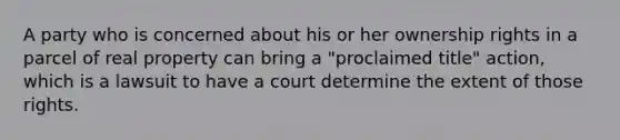 A party who is concerned about his or her ownership rights in a parcel of real property can bring a "proclaimed title" action, which is a lawsuit to have a court determine the extent of those rights.