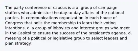 The party conference or caucus is a a. group of campaign staffers who administer the day-to-day affairs of the national parties. b. communications organization in each house of Congress that polls the membership to learn their voting intentions. c. a group of lobbyists and interest groups who meet in the Capitol to ensure the success of the president's agenda. d. meeting of a political or legislative group to select leaders and plan strategy.