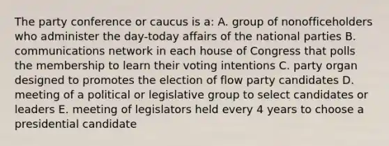 The party conference or caucus is a: A. group of nonofficeholders who administer the day-today affairs of the national parties B. communications network in each house of Congress that polls the membership to learn their voting intentions C. party organ designed to promotes the election of flow party candidates D. meeting of a political or legislative group to select candidates or leaders E. meeting of legislators held every 4 years to choose a presidential candidate