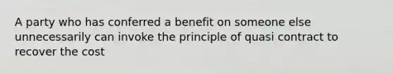 A party who has conferred a benefit on someone else unnecessarily can invoke the principle of quasi contract to recover the cost