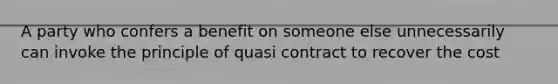 A party who confers a benefit on someone else unnecessarily can invoke the principle of quasi contract to recover the cost