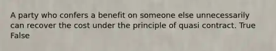 A party who confers a benefit on someone else unnecessarily can recover the cost under the principle of quasi contract. True False