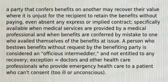 a party that confers benefits on another may recover their value where it is unjust for the recipient to retain the benefits without paying, even absent any express or implied contract; specifically available when medical services are provided by a medical professional and when benefits are conferred by mistake to one who availed themselves of the benefits at issue. A person who bestows benefits without request by the benefiting party is considered an "officious intermeddler," and not entitled to any recovery; exception = doctors and other health care professionals who provide emergency health care to a patient who can't consent (too ill or unconscious).