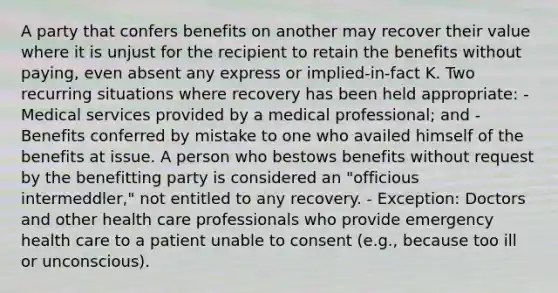 A party that confers benefits on another may recover their value where it is unjust for the recipient to retain the benefits without paying, even absent any express or implied-in-fact K. Two recurring situations where recovery has been held appropriate: - Medical services provided by a medical professional; and - Benefits conferred by mistake to one who availed himself of the benefits at issue. A person who bestows benefits without request by the benefitting party is considered an "officious intermeddler," not entitled to any recovery. - Exception: Doctors and other health care professionals who provide emergency health care to a patient unable to consent (e.g., because too ill or unconscious).