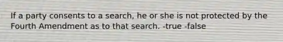 If a party consents to a search, he or she is not protected by the Fourth Amendment as to that search. -true -false