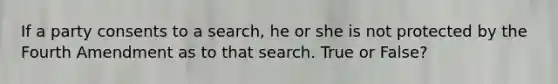 If a party consents to a search, he or she is not protected by the Fourth Amendment as to that search. True or False?