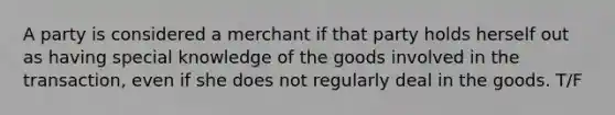 A party is considered a merchant if that party holds herself out as having special knowledge of the goods involved in the transaction, even if she does not regularly deal in the goods. T/F