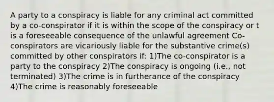 A party to a conspiracy is liable for any criminal act committed by a co-conspirator if it is within the scope of the conspiracy or t is a foreseeable consequence of the unlawful agreement Co-conspirators are vicariously liable for the substantive crime(s) committed by other conspirators if: 1)The co-conspirator is a party to the conspiracy 2)The conspiracy is ongoing (i.e., not terminated) 3)The crime is in furtherance of the conspiracy 4)The crime is reasonably foreseeable